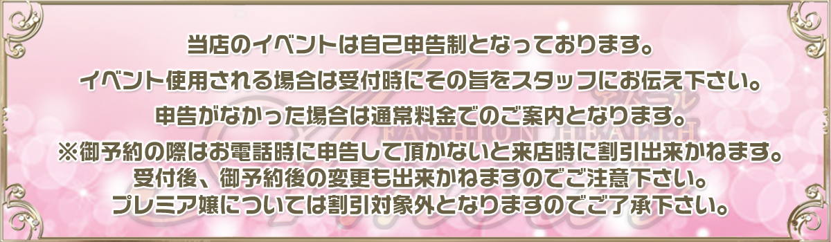 当店のイベントは自己申告制となっております。イベント使用される場合は受付時にその旨をスタッフにお伝え下さい。申告がなかった場合は通常料金でのご案内となります。※御予約の際はお電話時に申告して頂かないと来店時に割引出来かねます。受付後、御予約後の変更も出来かねますのでご注意下さい。プレミア嬢については割引対象外となりますのでご了承下さい。